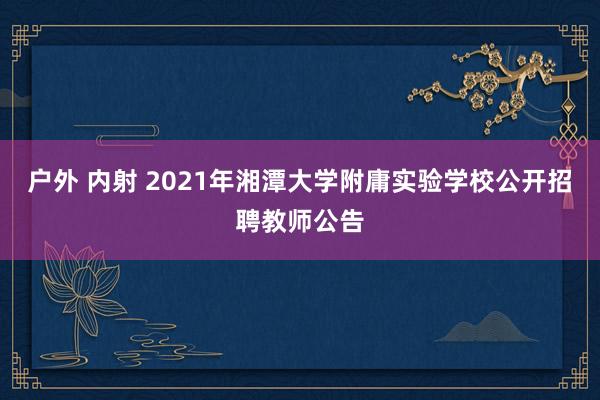 户外 内射 2021年湘潭大学附庸实验学校公开招聘教师公告