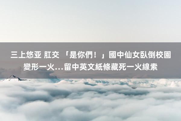 三上悠亚 肛交 「是你們！」國中仙女臥倒校園變形一火…留中英文紙條藏死一火線索