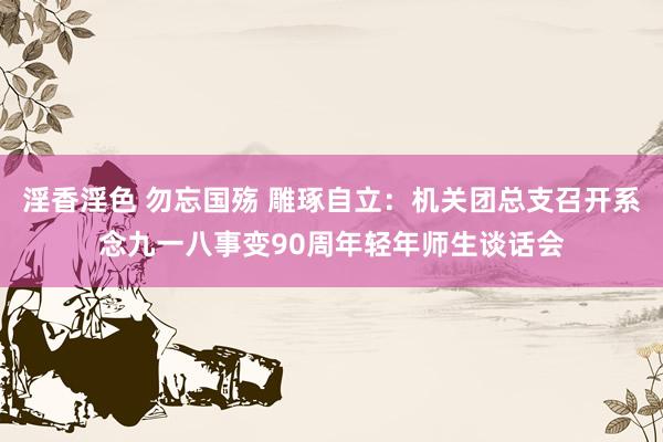 淫香淫色 勿忘国殇 雕琢自立：机关团总支召开系念九一八事变90周年轻年师生谈话会