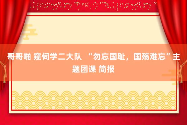 哥哥啪 窥伺学二大队  “勿忘国耻，国殇难忘”主题团课 简报