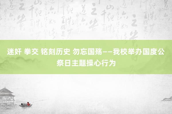 迷奸 拳交 铭刻历史 勿忘国殇——我校举办国度公祭日主题操心行为