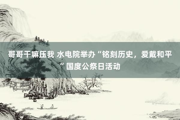 哥哥干嘛压我 水电院举办“铭刻历史，爱戴和平”国度公祭日活动